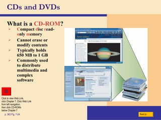 CDs and DVDs What is a   CD-ROM ? p. 363 Fig. 7-24 C ompact   d isc   r ead- o nly   m emory Cannot erase or modify contents Typically holds  650 MB to 1 GB Commonly used to distribute multimedia and complex software Next Click to view Web Link, click Chapter 7, Click Web Link from left navigation,  then click CD-ROMs below Chapter 7 