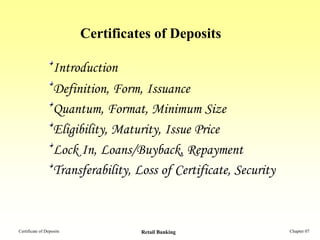 Certificates of Deposits

                   Introduction
                   Definition, Form, Issuance
                   Quantum, Format, Minimum Size
                   Eligibility, Maturity, Issue Price
                   Lock In, Loans/Buyback, Repayment
                   Transferability, Loss of Certificate, Security



Certificate of Deposits              Retail Banking                 Chapter 07
 