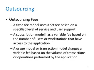 Outsourcing
• Outsourcing Fees
– A fixed fee model uses a set fee based on a
specified level of service and user support
– A subscription model has a variable fee based on
the number of users or workstations that have
access to the application
– A usage model or transaction model charges a
variable fee based on the volume of transactions
or operations performed by the application
12
 