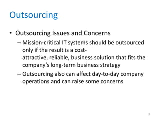 Outsourcing
• Outsourcing Issues and Concerns
– Mission-critical IT systems should be outsourced
only if the result is a cost-
attractive, reliable, business solution that fits the
company’s long-term business strategy
– Outsourcing also can affect day-to-day company
operations and can raise some concerns
13
 