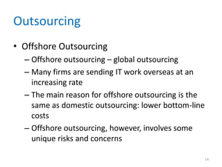 Outsourcing
• Offshore Outsourcing
– Offshore outsourcing – global outsourcing
– Many firms are sending IT work overseas at an
increasing rate
– The main reason for offshore outsourcing is the
same as domestic outsourcing: lower bottom-line
costs
– Offshore outsourcing, however, involves some
unique risks and concerns
14
 