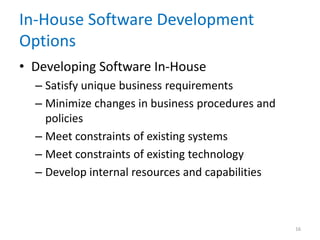 In-House Software Development
Options
• Developing Software In-House
– Satisfy unique business requirements
– Minimize changes in business procedures and
policies
– Meet constraints of existing systems
– Meet constraints of existing technology
– Develop internal resources and capabilities
16
 