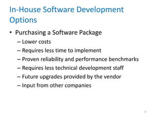 In-House Software Development
Options
• Purchasing a Software Package
– Lower costs
– Requires less time to implement
– Proven reliability and performance benchmarks
– Requires less technical development staff
– Future upgrades provided by the vendor
– Input from other companies
17
 