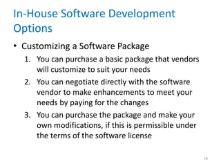 In-House Software Development
Options
• Customizing a Software Package
1. You can purchase a basic package that vendors
will customize to suit your needs
2. You can negotiate directly with the software
vendor to make enhancements to meet your
needs by paying for the changes
3. You can purchase the package and make your
own modifications, if this is permissible under
the terms of the software license
18
 