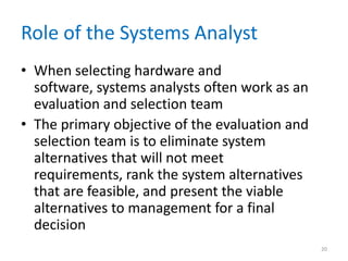 Role of the Systems Analyst
• When selecting hardware and
software, systems analysts often work as an
evaluation and selection team
• The primary objective of the evaluation and
selection team is to eliminate system
alternatives that will not meet
requirements, rank the system alternatives
that are feasible, and present the viable
alternatives to management for a final
decision
20
 