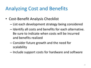 Analyzing Cost and Benefits
• Cost-Benefit Analysis Checklist
– List each development strategy being considered
– Identify all costs and benefits for each alternative.
Be sure to indicate when costs will be incurred
and benefits realized
– Consider future growth and the need for
scalability
– Include support costs for hardware and software
22
 