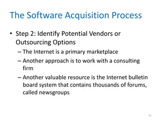 The Software Acquisition Process
• Step 2: Identify Potential Vendors or
Outsourcing Options
– The Internet is a primary marketplace
– Another approach is to work with a consulting
firm
– Another valuable resource is the Internet bulletin
board system that contains thousands of forums,
called newsgroups
25
 