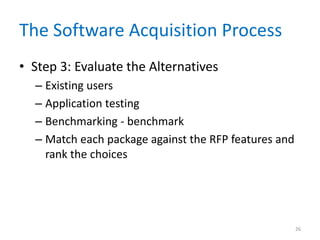 The Software Acquisition Process
• Step 3: Evaluate the Alternatives
– Existing users
– Application testing
– Benchmarking - benchmark
– Match each package against the RFP features and
rank the choices
26
 