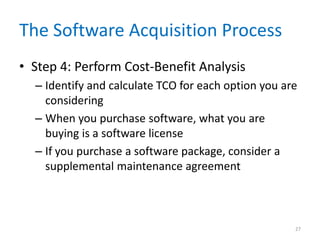 The Software Acquisition Process
• Step 4: Perform Cost-Benefit Analysis
– Identify and calculate TCO for each option you are
considering
– When you purchase software, what you are
buying is a software license
– If you purchase a software package, consider a
supplemental maintenance agreement
27
 