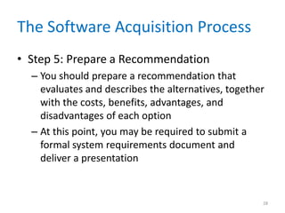 The Software Acquisition Process
• Step 5: Prepare a Recommendation
– You should prepare a recommendation that
evaluates and describes the alternatives, together
with the costs, benefits, advantages, and
disadvantages of each option
– At this point, you may be required to submit a
formal system requirements document and
deliver a presentation
28
 