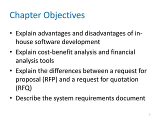 Chapter Objectives
• Explain advantages and disadvantages of in-
house software development
• Explain cost-benefit analysis and financial
analysis tools
• Explain the differences between a request for
proposal (RFP) and a request for quotation
(RFQ)
• Describe the system requirements document
3
 