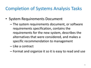 Completion of Systems Analysis Tasks
• System Requirements Document
– The system requirements document, or software
requirements specification, contains the
requirements for the new system, describes the
alternatives that were considered, and makes a
specific recommendation to management
– Like a contract
– Format and organize it so it is easy to read and use
30
 