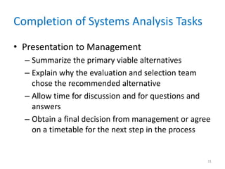 Completion of Systems Analysis Tasks
• Presentation to Management
– Summarize the primary viable alternatives
– Explain why the evaluation and selection team
chose the recommended alternative
– Allow time for discussion and for questions and
answers
– Obtain a final decision from management or agree
on a timetable for the next step in the process
31
 