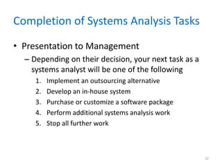 Completion of Systems Analysis Tasks
• Presentation to Management
– Depending on their decision, your next task as a
systems analyst will be one of the following
1. Implement an outsourcing alternative
2. Develop an in-house system
3. Purchase or customize a software package
4. Perform additional systems analysis work
5. Stop all further work
32
 