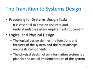 The Transition to Systems Design
• Preparing for Systems Design Tasks
– It is essential to have an accurate and
understandable system requirements document
• Logical and Physical Design
– The logical design defines the functions and
features of the system and the relationships
among its components
– The physical design of an information system is a
plan for the actual implementation of the system
33
 
