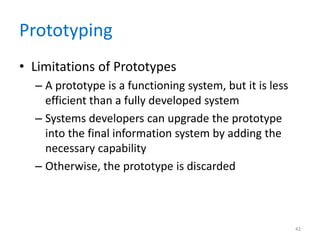 Prototyping
• Limitations of Prototypes
– A prototype is a functioning system, but it is less
efficient than a fully developed system
– Systems developers can upgrade the prototype
into the final information system by adding the
necessary capability
– Otherwise, the prototype is discarded
42
 