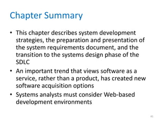 Chapter Summary
• This chapter describes system development
strategies, the preparation and presentation of
the system requirements document, and the
transition to the systems design phase of the
SDLC
• An important trend that views software as a
service, rather than a product, has created new
software acquisition options
• Systems analysts must consider Web-based
development environments
45
 