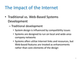 The Impact of the Internet
• Traditional vs. Web-Based Systems
Development
– Traditional development
• System design is influenced by compatibility issues
• Systems are designed to run on local and wide-area
company networks
• Systems often utilize Internet links and resources, but
Web-based features are treated as enhancements
rather than core elements of the design
8
 