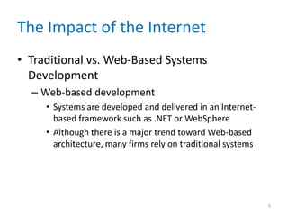 The Impact of the Internet
• Traditional vs. Web-Based Systems
Development
– Web-based development
• Systems are developed and delivered in an Internet-
based framework such as .NET or WebSphere
• Although there is a major trend toward Web-based
architecture, many firms rely on traditional systems
9
 