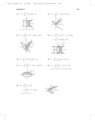 January 27, 2005 11:45          L24-CH07                             Sheet number 10 Page number 299                            black



              Exercise Set 7.2                                                                                                                                 299

                                    3π/4                                                                                1
              21. V = π                          csc2 y dy = 2π                              22. V = π                      (y − y 4 )dy = 3π/10
                                π/4                                                                                 0

                                             y                                                                          y
                                    9                                                                                   x = y2
                                                                                                                1
                                                                                                                                   (1, 1)
                                        6               x = csc y                                                               x = √y
                                                                                                                                            x
                                                                                                     –1                             1

                                        3
                                                                 x                                         –1
                    –2     –1                       1        2


                                    2                                                                                   1
              23. V = π                 [(y + 2)2 − y 4 ]dy = 72π/5                          24. V = π                          (2 + y 2 )2 − (1 − y 2 )2 dy
                                −1                                                                                  −1
                                        y                                                                               1
                                                                                                          =π                (3 + 6y 2 )dy = 10π
                                                                                                                    −1
                                            x = y2        (4, 2)                                                                y     x = 2 + y2
                                                     x= y+2                                                                     x = 1 – y2
                                                        x                                                                       1


                                                (1, –1)                                                                                         x
                                                                                                                                 1          2

                                                                                                                                –1


                                1                                                                                   2
                                                           π 2                                                            π
              25. V =               πe2y dy =                e −1                            26. V =                           dy = π tan−1 2
                            0                              2                                                    0       1 + y2

                                    a                                                                                   2
                                            b2 2                                                                            1
              27. V = π                        (a − x2 )dx = 4πab2 /3                        28. V = π                         dx = π(1/b − 1/2);
                                −a          a2                                                                      b       x2
                                                y                                                    π(1/b − 1/2) = 3, b = 2π/(π + 6)
                                        b        y = √a2 – x 2
                                                     b
                                                     a

                                                                     x
                      –a                                    a




                                    0
              29. V = π                 (x + 1)dx                                                    y
                                −1                                                                    (1, √2)
                                                                                                 1
                                            1                                       y = √x + 1
                                                                                                      y = √2x
                           +π                   [(x + 1) − 2x]dx                                                            x
                                        0                                               –1                 1
                         = π/2 + π/2 = π
 