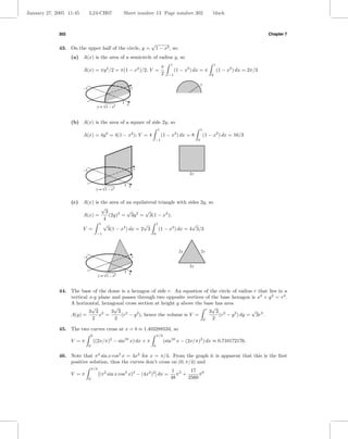 January 27, 2005 11:45        L24-CH07                Sheet number 13 Page number 302                         black



             302                                                                                                                            Chapter 7

                                                                    √
             43. On the upper half of the circle, y =                   1 − x2 , so:
                   (a) A(x) is the area of a semicircle of radius y, so
                                                                                  1                               1
                                                                             π
                         A(x) = πy 2 /2 = π(1 − x2 )/2; V =                           (1 − x2 ) dx = π                (1 − x2 ) dx = 2π/3
                                                                             2   −1                           0

                                                                                                      y
                         –1                                 y


                                                      1 x
                                       y = √1 – x2


                   (b) A(x) is the area of a square of side 2y, so
                                                                         1                            1
                         A(x) = 4y 2 = 4(1 − x2 ); V = 4                     (1 − x2 ) dx = 8             (1 − x2 ) dx = 16/3
                                                                      −1                          0




                         –1                                     y
                                                                                             2y

                                                      1 x
                                       y = √1 – x 2


                   (c) A(x) is the area of an equilateral triangle with sides 2y, so
                               √
                                 3         √        √
                       A(x) =      (2y)2 = 3y 2 = 3(1 − x2 );
                                4
                              1 √                  √     1                 √
                       V =        3(1 − x2 ) dx = 2 3      (1 − x2 ) dx = 4 3/3
                                       −1                            0



                                                                                        2y            2y
                         –1                                 y

                                                                                             2y
                                                      1 x
                                        y = √1 – x2


             44. The base of the dome is a hexagon of side r. An equation of the circle of radius r that lies in a
                 vertical x-y plane and passes through two opposite vertices of the base hexagon is x2 + y 2 = r2 .
                 A horizontal, hexagonal cross section at height y above the base has area
                           √         √                                           √
                          3 3 2     3 3 2                                     r
                                                                                3 3 2             √
                 A(y) =       x =      (r − y ), hence the volume is V =
                                               2
                                                                                   (r − y 2 ) dy = 3r3 .
                           2         2                                      0    2

             45. The two curves cross at x = b ≈ 1.403288534, so
                                  b                                      π/2
                   V =π               ((2x/π)2 − sin16 x) dx + π               (sin16 x − (2x/π)2 ) dx ≈ 0.710172176.
                              0                                      b

             46. Note that π 2 sin x cos3 x = 4x2 for x = π/4. From the graph it is apparent that this is the ﬁrst
                 positive solution, thus the curves don’t cross on (0, π/4) and
                                  π/4
                                                                                  1 5     17 6
                   V =π                 [(π 2 sin x cos3 x)2 − (4x2 )2 ] dx =        π +      π
                              0                                                   48     2560
 