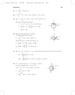 January 27, 2005 11:45         L24-CH07                      Sheet number 14 Page number 303                  black



              Exercise Set 7.2                                                                                                                                        303

                                   e
              47. V = π                (1 − (ln y)2 ) dy = π
                               1

                               tan 1
                                                                                π
              48. V =                   π[x2 − x2 tan−1 x] dx =                   [tan2 1 − ln(1 + tan2 1)]
                           0                                                    6
                                             r
                                                                                              1 2
              49. (a) V = π                        (r2 − y 2 ) dy = π(rh2 − h3 /3) =            πh (3r − h)
                                             r−h                                              3
                                                                                                                                             y
                    (b) By the Pythagorean Theorem,
                                                                                                                              h
                          r2 = (r − h)2 + ρ2 , 2hr = h2 + ρ2 ; from Part (a),                                                                          x2 + y2 = r2
                                                                                                                                                 r            x
                                 πh               πh                       3 2                                                                   r
                          V =       (3hr − h2 ) =                            (h + ρ2 ) − h2 )
                                  3                3                       2
                                 1
                                = πh(h2 + 3ρ2 )
                                 6


              50. Find the volume generated by revolving                                                                                         y
                  the shaded region about the y-axis.
                                                                                                                                  h – 10                  10   x
                                   −10+h
                                                              π
                    V =π                      (100 − y 2 )dy = h2 (30 − h)
                               −10                            3                                                           h
                                                                                                                                                     x = √100 – y 2
                                                                                                                                       –10
                    Find dh/dt when h = 5 given that dV /dt = 1/2.
                       π               dV   π            dh
                    V =  (30h2 − h3 ),    = (60h − 3h2 ) ,
                       3               dt   3            dt
                    1  π           dh dh
                      = (300 − 75) ,       = 1/(150π) ft/min
                    2  3            dt dt


                                         5
              51. (b) ∆x =                  = 0.5; {y0 , y1 , · · · , y10 } = {0, 2.00, 2.45, 2.45, 2.00, 1.46, 1.26, 1.25, 1.25, 1.25, 1.25};
                                         10
                                              9              2
                                                       yi
                          left = π                               ∆x ≈ 11.157;
                                             i=0
                                                       2
                                                  10             2
                                                        yi
                          right = π                                  ∆x ≈ 11.771; V ≈ average = 11.464 cm3
                                                 i=1
                                                        2

                                                                 √
              52. If x = r/2 then from y 2 = r2 − x2 we get y = ± 3r/2                                                            y
                                                 √       √                                                                            √3r
                  as limits of integration; for − 3 ≤ y ≤ 3,                                                                           2
                                                                                                                                            x = √r 2 – y 2
                    A(y) = π[(r − y ) − r /4] = π(3r /4 − y ), thus
                                         2        2          2              2         2                                                               x
                                   √
                                    3r/2                                                                                                    r
                                                                                                                                            2
                    V =π        √             (3r2 /4 − y 2 )dy
                               − 3r/2                                                                                 – √3r
                                √                                                                                        2
                                  3r/2                                      √
                       = 2π                      (3r2 /4 − y 2 )dy =            3πr3 /2
                                   0
 