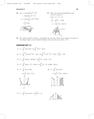 January 27, 2005 11:45               L24-CH07                        Sheet number 16 Page number 305                                                  black



              Exercise Set 7.3                                                                                                                                                   305


              56. A(x) = (x tan θ)(2 r2 − x2 )                                                                     57. Each cross section perpendicular to the
                                                                                                                       y-axis is a square so
                               = 2(tan θ)x r2 − x2 ,
                                                           r
                                                                                                                           A(y) = x2 = r2 − y 2 ,
                         V = 2 tan θ                           x r2 − x2 dx                                                 1                     r
                                                       0                                                                      V =                     (r2 − y 2 )dy
                                                                                                                            8                 0
                                         2 3
                               =           r tan θ
                                         3                                                                                      V = 8(2r3 /3) = 16r3 /3
                             x tan u                                                                                                                   y
                         y
                                                                 x
                                                                                                                                                            x = √r 2 – y 2
                    √r 2 – x 2



                                                                                                                                                            r
                                                                                                                                                                     x

              58. The regular cylinder of radius r and height h has the same circular cross sections as do those of
                  the oblique clinder, so by Cavalieri’s Principle, they have the same volume: πr2 h.



              EXERCISE SET 7.3
                                     2                                      2
               1. V =                    2πx(x2 )dx = 2π                        x3 dx = 15π/2
                                 1                                      1
                                     √                                                                    √
                                      2                                                                    2
                                                                                                                                                       8π     √
               2. V =                        2πx( 4 −            x2   − x)dx = 2π                              (x 4 − x2 − x2 )dx =                       (2 − 2)
                                 0                                                                    0                                                 3
                                     1                                                    1
               3. V =                    2πy(2y − 2y 2 )dy = 4π                               (y 2 − y 3 )dy = π/3
                                 0                                                    0

                                     2                                                            2
               4. V =                    2πy[y − (y 2 − 2)]dy = 2π                                    (y 2 − y 3 + 2y)dy = 16π/3
                                 0                                                            0

                                     1                                                                                                    9       √
               5. V =                    2π(x)(x3 )dx                                                               6. V =                    2πx( x)dx
                                 0                                                                                                    4
                                             1                                                                                                    9
                         = 2π                    x4 dx = 2π/5                                                                   = 2π                  x3/2 dx = 844π/5
                                         0                                                                                                    4
                                         y                                                                                                             y
                                                                                                                                                  3        y = √x
                                             y=   x3
                                                                                                                                                  2
                                 1
                                                                                                                                                  1
                                                       x
                                                                                                                                                                             x
                    –1                            1
                                                                                                                           –9     –4                         4           9
                               –1


                                     3                                          3
               7. V =                    2πx(1/x)dx = 2π                            dx = 4π                                                   y
                                 1                                          1                                                                                    1
                                                                                                                                                            y=   x

                                                                                                                                                                     x
                                                                                                                      –3         –1               1              3
 
