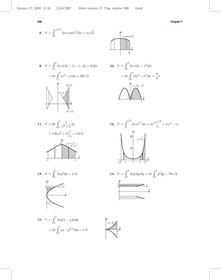 January 27, 2005 11:45             L24-CH07                         Sheet number 17 Page number 306                            black



             306                                                                                                                                                        Chapter 7

                               √
                                π/2                            √
              8. V =                        2πx cos(x2 )dx = π/ 2                                     y
                           0                                                                              y = cos (x2)



                                                                                                                       x
                                                                                                                  √p
                                                                                                                   2



                               2                                                                                  2
              9. V =               2πx[(2x − 1) − (−2x + 3)]dx                           10. V =                      2πx(2x − x2 )dx
                           1                                                                                  0
                                       2                                                                                  2
                                                                                                                                                          8
                       = 8π                (x2 − x)dx = 20π/3                                         = 2π                    (2x2 − x3 )dx =               π
                                   1                                                                                  0                                   3
                                    y                                                                                  y
                                                    (2, 3)                                                                y = 2x – x 2

                                    (1, 1)
                                                                                                                                            x
                                                         x                                                                              2



                                                    (2, –1)

                                                                                                                  √                                           √
                                       1                                                                           3                                           3
                                             x                                                                                     x2                x2
             11. V = 2π                     2+1
                                                dx                                       12. V =                          2πxe              dx = πe                = π(e3 − e)
                                   0       x                                                                  1                                               1
                                                         1                                                                    y
                       = π ln(x2 + 1)                        = π ln 2
                                                         0                                                            20                    2
                                            y                                                                                     y = ex
                                       1            y=     1
                                                         x2 + 1
                                                                                                                      10


                                                                    x
                                                                                                                                                 x
                   –1                                         1
                                                                                              -√3 -1                                1       √3


                               1                                                                                  3                                       3
             13. V =               2πy 3 dy = π/2                                        14. V =                      2πy(2y)dy = 4π                          y 2 dy = 76π/3
                           0                                                                                  2                                       2
                       y                                                                              y
                                                                                              3
                   1               x = y2                                                     2                                         x = 2y
                                                                                                                                                 x
                                                x




                               1
                                                       √
             15. V =               2πy(1 −                   y)dy                    y
                           0                                                         y = √x
                                       1                                                          x
                       = 2π                (y − y 3/2 )dy = π/5                               1
                                   0
 