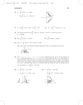 January 27, 2005 11:45         L24-CH07                          Sheet number 18 Page number 307                                    black



              Exercise Set 7.3                                                                                                                                              307

                               4
              16. V =              2πy(5 − y − 4/y)dy                                                           y (1, 4)
                           1
                                                                                                                             x = 5–y
                                       4
                       = 2π                (5y − y − 4)dy = 9π
                                                         2                                                                            (4, 1)
                                   1
                                                                                                                 x = 4/y               x




                                       2                                               2                                                       π/2
              17. V = 2π                   xex dx = 2π(x − 1)ex                            = 2πe2         18.       V = 2π                           x cos xdx = π 2 − 2π
                                   1                                                   1                                                   0

                                                                                k
              19. The volume is given by 2π                                         x sin x dx = 2π(sin k − k cos k) = 8; solve for k to get
                                                                            0
                    k = 1.736796.

                               b                                                                                        d
              20. (a)              2πx[f (x) − g(x)]dx                                                   (b)                2πy[f (y) − g(y)]dy
                           a                                                                                        c

                                               1
              21. (a) V =                          2πx(x3 − 3x2 + 2x)dx = 7π/30
                                           0

                    (b) much easier; the method of slicing would require that x be expressed in terms of y.
                                                   y
                                                   y = x3 – 3x2 + 2x

                                                             x
                          –1                             1


              22. Let a = x0 < x1 < x2 < . . . < xn−1 < xn = b be a partition of [a, b]. Let x∗ be the midpoint of
                                                                                                  k
                  [xk−1 , xk ].Revolve the strip xk−1 < x < xk , 0 < y < f (x∗ ) about the line x = k. The result is a
                                                                              k
                  cylindrical shell, a large coin with a very large hole through the center. The volume of the shell is
                  ∆Vk = 2π(x − k)f (x∗ )∆xk , just as the volume of a ring of average radius r, height y and thickness
                                         k
                  h is 2πryh. Summing these volumes of cylindrical shells and taking the limit as max∆xk goes to
                                                                       b
                    zero, we obtain V = 2π                                 (x − k)f (x) dx
                                                                   a

                               2                                                                                        1
              23. V =              2π(x + 1)(1/x3 )dx                                               24. V =                 2π(1 − y)y 1/3 dy
                           1                                                                                        0
                                       2                                                                                        1
                       = 2π                (x−2 + x−3 )dx = 7π/4                                            = 2π                    (y 1/3 − y 4/3 )dy = 9π/14
                                   1                                                                                        0
                                               y                                                                    y
                                               x+1


                                                       y = 1/x 3                                                1
                                                                                                         1–y                          x = y1/3
                                                             x                                                                                       x
                               –1                   1x 2
 