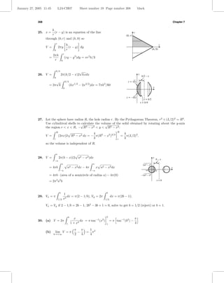 January 27, 2005 11:45           L24-CH07                    Sheet number 19 Page number 308                        black



             308                                                                                                                                          Chapter 7


                       h
             25. x =     (r − y) is an equation of the line                                                     y
                       r                                                                               (0, r)
                   through (0, r) and (h, 0) so
                             r
                                               h                                                                                                  x
                   V =           2πy             (r − y) dy
                         0                     r                                                                                         (h, 0)
                                          r
                         2πh
                     =                        (ry − y 2 )dy = πr2 h/3
                          r           0



                             k/4                  √
             26. V =                  2π(k/2 − x)2 kxdx                                                             y
                                                                                                                         k/2 – x
                         0
                         √                    k/4                                                       y = √kx
                     = 2π k                         (kx1/2 − 2x3/2 )dx = 7πk 3 /60
                                          0                                                                                               x


                                                                                                       y = –√kx
                                                                                                                           x = k/2
                                                                                                                        x = k/4




             27. Let the sphere have radius R, the hole radius r. By the Pythagorean Theorem, r2 + (L/2)2 = R2 .
                 Use cylindrical shells to √
                                           calculate the volume of the solid obtained by rotating about the y-axis
                                                            √
                 the region r < x < R, − R2 − x2 < y < R2 − x2 :
                             R                                                                R
                                                      4                                               4
                   V =           (2πx)2 R2 − x2 dx = − π(R2 − x2 )3/2                             =     π(L/2)3 ,
                         r                            3                                       r       3
                   so the volume is independent of R.


                             a
             28. V =             2π(b − x)(2 a2 − x2 )dx                                                                                 y
                                                                                                                                              b–x
                         −a
                                      a                                a
                                                                                                                          √a2   –   x2
                     = 4πb                      a2 − x2 dx − 4π             x a2 − x2 dx                                                              x
                                   −a                                 −a                                                    –a                a
                     = 4πb · (area of a semicircle of radius a) − 4π(0)                                                  –√a2 – x2

                     = 2π 2 a2 b                                                                                                              x=b



                                  b                                                 b
                                          1
             29. Vx = π                      dx = π(2 − 1/b), Vy = 2π                    dx = π(2b − 1);
                                 1/2      x2                                       1/2

                   Vx = Vy if 2 − 1/b = 2b − 1, 2b2 − 3b + 1 = 0, solve to get b = 1/2 (reject) or b = 1.


                                                   b                                b
                                                         x                                                      π
             30. (a) V = 2π                                   dx = π tan−1 (x2 )        = π tan−1 (b2 ) −
                                               1       1 + x4                       1                           4

                                                         π π          1 2
                   (b)    lim V = π                        −      =     π
                         b→+∞                            2   4        4
 