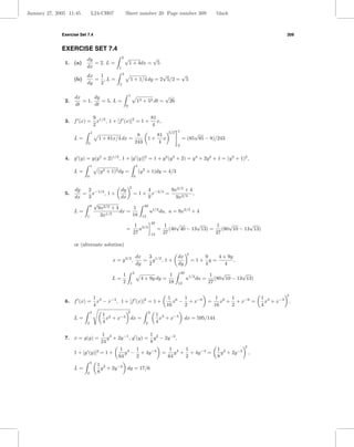 January 27, 2005 11:45         L24-CH07                Sheet number 20 Page number 309                                       black



              Exercise Set 7.4                                                                                                                               309


              EXERCISE SET 7.4
                          dy                       2   √                          √
               1. (a)        = 2, L =                      1 + 4dx =                   5
                          dx                   1

                          dx  1                    4                     √     √
                    (b)      = ,L =                        1 + 1/4 dy = 2 5/2 = 5
                          dy  2                2


                    dx      dy                             1                               √
               2.      = 1,    = 5, L =                            12 + 52 dt =                26
                    dt      dt                         0


                                   9 1/2                   81
               3. f (x) =            x , 1 + [f (x)]2 = 1 + x,
                                   2                        4
                               1                                                             3/2 1           √
                                                     8                       81
                    L=               1 + 81x/4 dx =                        1+ x                         = (85 85 − 8)/243
                           0                        243                       4
                                                                                                    0


               4. g (y) = y(y 2 + 2)1/2 , 1 + [g (y)]2 = 1 + y 2 (y 2 + 2) = y 4 + 2y 2 + 1 = (y 2 + 1)2 ,
                               1                                   1
                    L=               (y 2 + 1)2 dy =                   (y 2 + 1)dy = 4/3
                           0                                   0


                                                           2
                    dy   2               dy        4          9x2/3 + 4
               5.      = x−1/3 , 1 +         = 1 + x−2/3 =              ,
                    dx   3               dx        9            9x2/3
                          8
                            √                    40
                              9x2/3 + 4       1
                    L=           1/3
                                        dx =        u1/2 du, u = 9x2/3 + 4
                        1      3x            18 13

                                                                1 3/2
                                                                                  40
                                                                                            1    √       √      1     √       √
                                                       =          u                    =      (40 40 − 13 13) =    (80 10 − 13 13)
                                                               27                 13       27                   27

                    or (alternate solution)
                                                                                                             2
                                                                   dx  3                            dx              9    4 + 9y
                                            x = y 3/2 ,               = y 1/2 , 1 +                              =1+ y =        ,
                                                                   dy  2                            dy              4       4

                                                   1           4
                                                                                             1          40
                                                                                                                          1    √       √
                                           L=                           4 + 9y dy =                          u1/2 du =      (80 10 − 13 13)
                                                   2       1                                 18     13                   27

                                                                                                                                                             2
                                   1 3                                                      1 6 1                             1 6 1                 1 3
               6. f (x) =            x − x−3 , 1 + [f (x)]2 = 1 +                              x − + x−6                 =      x + + x−6 =           x + x−3 ,
                                   4                                                        16    2                          16    2                4
                               3                       2                      3
                                       1 3                                             1 3
                    L=                   x + x−3 dx =                                    x + x−3         dx = 595/144
                           2           4                                  2            4

                                  1 3                  1
               7. x = g(y) =        y + 2y −1 , g (y) = y 2 − 2y −2 ,
                                 24                    8
                                                                                                                                            2
                                         1 4 1                  1 4 1                                                         1 2
                    1 + [g (y)]2 = 1 +     y − + 4y −4 =          y + + 4y −4 =                                                 y + 2y −2       ,
                                        64        2            64     2                                                       8
                               4
                                    1 2
                    L=                y + 2y −2 dy = 17/6
                           2        8
 