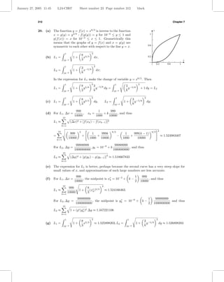 January 27, 2005 11:45        L24-CH07             Sheet number 23 Page number 312                            black



             312                                                                                                                                        Chapter 7


             20. (a) The function y = f (x) = x8/3 is inverse to the function                                                       y
                     x = g(y) = y 3/8 : f (g(y)) = y for 10−8 ≤ y ≤ 1 and                                                      1
                     g(f (x)) = x for 10−3 ≤ x ≤ 1. Geometrically this
                     means that the graphs of y = f (x) and x = g(y) are
                                                                                                                           0.6
                     symmetric to each other with respect to the line y = x.

                                     1                          2
                                                       8 5/3                                                               0.2
                   (b) L1 =                  1+          x          dx,
                                    10−3               3                                                                                                         x
                                                                                                                                        0.2       0.6        1
                                     1                              2
                                                       3 −5/8
                          L2 =               1+          x              dx;
                                    10−8               8

                          In the expression for L1 make the change of variable y = x8/3 . Then
                                     1                          2                          1                   2
                                                       8 5/8        3 −5/8                           3 −5/8
                          L1 =               1+          y            y    dy =                        y           + 1 dy = L2
                                    10−8               3            8                     10−8       8

                                     1                          2                          1                          2
                                                       8 5/3                                                3 −5/8
                   (c) L1 =                  1+          y          dy,           L2 =             1+         y           dy;
                                    10−3               3                                  10−8              8

                                               999                        1      999
                   (d) For L1 , ∆x =                ,      xk =              +k       , and thus
                                              10000                     1000    10000
                                    10
                          L1 ≈             (∆x)2 + [f (xk ) − f (xk−1 )]2
                                   k=1

                              10                   2                                     8/3                                       8/3 2
                                          999                   1    999k                           1     999(k − 1)
                          =                            +           +                           −        +                                     ≈ 1.524983407
                                         10000                 1000 10000                          1000     10000
                              k=1

                                               99999999                   99999999
                          For L2 , ∆y =                  , yk = 10−8 + k            , and thus
                                              1000000000                 1000000000
                                    10
                                                                                   2
                          L2 ≈             (∆y)2 + [g(yk ) − g(yk−1 )] ≈ 1.518667833
                                   k=1

                   (e) The expression for L1 is better, perhaps because the second curve has a very steep slope for
                       small values of x, and approximations of such large numbers are less accurate.
                                               999                                    1                             999
                   (f )   For L1 , ∆x =             , the midpoint is x∗ = 10−3 + k −
                                                                       k                                                 , and thus
                                              10000                                   2                            10000
                                    10                                        2
                                          999              8 ∗ 5/3
                          L1 ≈                     1+       (x )                  ≈ 1.524166463.
                                         10000             3 k
                                   k=1

                                                  99999999                                                                 1         99999999
                          For L2 , ∆y =                     , the midpoint is yk = 10−8 +
                                                                               ∗
                                                                                                                     k−                        and thus
                                                 1000000000                                                                2        1000000000
                                    10
                          L2 ≈                      ∗
                                           1 + (g (yk )2 ∆y ≈ 1.347221106
                                   k=1

                                     1                          2                                     1                                 2
                                                       8 5/3                                                         3 −5/8
                   (g) L1 =                  1+          x          ≈ 1.525898203, L2 =                       1+       y                    dy ≈ 1.526898203
                                    10−3               3                                             10−8            8
 