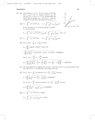January 27, 2005 11:45         L24-CH07                    Sheet number 24 Page number 313                             black



              Exercise Set 7.4                                                                                                                                    313


              21. (a) The function y = f (x) = tan x is inverse to the func-                                                              y
                                                                         √
                      tion x = g(y) = tan−1 x : f (g(y)) = y for 0 ≤ y ≤ 3,                                                          2
                      and g(f (x)) = x for 0 ≤ x ≤ π/3. Geometrically this
                                                                                                                                    1.5
                      means that the graphs of y = f (x) and x = g(y) are
                      symmetric to each other with respect to the line y = x.                                                        1
                                                                                           √
                                           π/3                                              3
                                                                                                                 1                  0.5
                    (b) L1 =                       1 + sec4 x dx,               L2 =                 1+                 dx;
                                       0                                               0                     (1 + x2 )2                                            x
                                                                                                                                              0.5   1   1.5   2
                           In the expression for L1 make the change of variable
                           y = tan x to obtain
                                           √                                                        √
                                            3                                                        3
                                                                     1                                           1
                           L1 =                   1 + ( 1 + y 2 )4        dy =                                           + 1 dy = L2
                                       0                           1 + y2                       0            (1 + y 2 )2
                                                                                           √
                                           π/3                                              3
                                                                                                                 1
                    (c) L1 =                       1 + sec4 y dy,           L2 =                    1+                   dy;
                                       0                                               0                     (1 + y 2 )2
                                                       π          π
                    (d) For L1 , ∆xk =                    , xk = k , and thus
                                                       30         30
                                      10
                           L1 ≈                  (∆xk )2 + [f (xk ) − (f (xk−1 )]2
                                      k=1
                                 10                2
                                             π
                           =                           + [tan(kπ/30) − tan((k − 1)π/30)]2 ≈ 2.056603923
                                             30
                               k=1
                                                       √
                                                       √
                                            3            3
                           For L2 , ∆xk =     , xk = k     , and thus
                                           10          10
                                 10     √ 2                    √                                                      √        2
                                          3            −1        3                                                     3
                           L2 ≈                 + tan        k      − tan−1                                   (k − 1)              ≈ 2.056724591
                                         10                    10                                                     10
                                      k=1

                    (e) The expression for L2 is slightly more accurate. The slope of tan x is on average greater than
                        the slope of tan−1 x as indicated in the graph in Part (a).

                                                       π                                                 1      π
                    (f )   For L1 , ∆xk =                 , the midpoint is x∗ =
                                                                             k                  k−                 , and thus
                                                       30                                                2      30
                                      10
                                            π                               1    π
                           L1 ≈                     1 + sec4           k−           ≈ 2.050944217.
                                            30                              2    30
                                      k=1
                                                       √                                                             √
                                                        3                                                        1     3
                           For L2 , ∆xk =                 , and the midpoint is x∗ =
                                                                                 k                       k−              , and thus
                                                       10                                                        2    10
                                      10    √
                                              3                    1
                           L2 ≈                        1+                       ≈ 2.057065139
                                             10              ((x∗ )2
                                                                k      + 1)2
                                      k=1

                                           π/3
                    (g) L1 =                       1 + sec4 x dx ≈ 2.0570
                                       0
                                           √
                                            3
                                                               1
                           L2 =                   1+                    dx ≈ 2.0570
                                       0                   (12 + y 2 )2
 