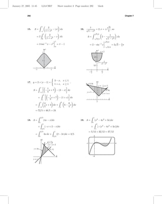 January 27, 2005 11:45              L24-CH07                            Sheet number 3 Page number 292                          black



             292                                                                                                                                                   Chapter 7




                                    1
                                                                                                                     √
                                                2                                                     1                3
             15.   A=                               − |x|                 dx                 16.   √      = 2, x = ±     , so
                                −1           1 + x2                                                  1−x2             2
                                                                                                                        √
                                        1                                                                                3/2
                                                    2                                                                                           1
                      =2                                −x                dx                        A=               √               2− √                    dx
                                    0            1 + x2                                                             − 3/2                     1 − x2
                                                                1                                                                         √
                                            −1
                                                                                                                                           3/2
                                                                                                                                                         √
                      = 4 tan                    x−x        2
                                                                    =π−1                                 = 2 − sin−1 x                                = 2 3 − 2π
                                                                0                                                                          √                  3
                                                                                                                                          − 3/2
                                             y
                                                                                                                                y
                                    2                                                                                   2           y=2

                                                                                                                    1.5
                                    1
                                                                                                                        1 y=           1
                                                                                                                                     1 – x2
                                                                                                                    0.5
                                                                x
                                                                                                                                              x
                    –1                                1
                                                                                                            3                        3
                                                                                                        –   2                        2




                                                                3 − x, x ≤ 1
             17. y = 2 + |x − 1| =                                                      ,                                       y
                                                                1 + x,            x≥1               (–5, 8)
                                                                                                                                y = –1x + 7
                                                                                                                                     5
                                1
                                              1
                   A=                        − x + 7 − (3 − x) dx                                                                         (5, 6)
                            −5                5                                                    y = 3–x
                                                                                                                                     y = 1+x
                                        5
                                                  1
                         +                       − x + 7 − (1 + x) dx                                                                             x
                                    1             5
                                1                                             5
                                            4                                        6
                    =                         x + 4 dx +                          6 − x dx
                            −5              5                             1          5
                    = 72/5 + 48/5 = 24

                                2/5                                                                                 1
             18. A =                    (4x − x)dx                                           19. A =                    (x3 − 4x2 + 3x)dx
                            0                                                                                   0
                                        1                                                                                   3
                         +                  (−x + 2 − x)dx                                                  +                   [−(x3 − 4x2 + 3x)]dx
                                    2/5                                                                                 1
                                2/5                             1                                       = 5/12 + 32/12 = 37/12
                    =                       3x dx +                 (2 − 2x)dx = 3/5
                            0                               2/5                                                     4
                                    y
                                                 ( 2 , 8)
                                                   5 5                                             –1                                                    4
                                                 y = –x + 2

                   y = 4x                           (1, 1)


                                                                    x                                           –8
                   y=x
 