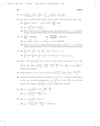 January 27, 2005 11:45             L24-CH07                             Sheet number 31 Page number 320                                          black



             320                                                                                                                                                            Chapter 7

                                           1                                                                   1
                                2                        du      2                                                           2     π π              π
             14. fave =                     √                 =      tan−1 u                                     √
                                                                                                                        =            −       =
                               ln 3       1/ 3         1 + u2   ln 3                                           1/ 3         ln 3   4   6          6 ln 3

                              1
             15. (a)          5 [f (0.4)      + f (0.8) + f (1.2) + f (1.6) + f (2.0)] = 1 [0.48 + 1.92 + 4.32 + 7.68 + 12.00] = 5.28
                                                                                         5
                               1                                                 861
                   (b)           3[(0.1)2 + (0.2)2 + . . . + (1.9)2 + (2.0)2 ] =     = 4.305
                              20                                                 200
                                                       2                                  2
                                          1                                   1 3
                   (c) fave =                              3x2 dx =             x             =4
                                          2        0                          2           0

                   (d) Parts (a) and (b) can be interpreted as being two Riemann sums (n = 5, n = 20) for the
                       average, using right endpoints. Since f is increasing, these sums overestimate the integral.

                              4147                                                                                       388477567
             16. (a)               ≈ 1.645634921                                                               (b)                 ≈ 1.668771403
                              2520                                                                                       232792560
                                               2                                                                   2
                                                                    1
                   (c) fave =                              1+            dx = (x + ln x)                               = 1 + ln 2 ≈ 1.693147181
                                           1                        x                                              1

                   (d) Parts (a) and (b) can be interpreted as being two Riemann sums (n = 5, n = 10) for the
                       average, using right endpoints. Since f is decreasing, these sums underestimate the integral.
                                   3                            2                                 3
                                                                                                                    1              1
             17. (a)                   v(t) dt =                    (1 − t) dt +                      (t − 3) dt = − , so vave = −
                               0                            0                                 2                     2              6
                                   3                            1                     2                    3
                                                                                                                                       1          3            1
                   (b)                 v(t) dt =                    t dt +                dt +                 (−2t + 5) dt =            + 1 + 0 = , so vave =
                               0                            0                     1                    2                               2          2            2
                                                                              5
             18. Find v = f (t) such that                                         f (t) dt = 10, f (t) ≥ 0, f (5) = f (0) = 0. Let f (t) = ct(5 − t); then
                                                                          0
                        5                                                                 5
                                                           5 2 1 3                                         125 125                     125c           12                  12
                            ct(5−t) dt =                     ct − ct                          =c              −                    =        = 10, c =    , so v = f (t) =    t(5−t)
                    0                                      2     3                        0                 2   3                       6             25                  25
                   satisﬁes all the conditions.

                                                                                                                                       a+b         1        1        f (a) + f (b)
             19. Linear means f (αx1 + βx2 ) = αf (x1 ) + βf (x2 ), so f                                                                      =      f (a) + f (b) =               .
                                                                                                                                        2          2        2              2

             20. Suppose a(t) represents acceleration, and that a(t) = a0 for a ≤ t ≤ b. Then the velocity is given
                                                                          b
                                                                    1                         a0
                 by v(t) = a0 t + v0 , and the average velocity =           (a0 t + v0 ) dt =    (b + a) + v0 , and the
                                                                  b−a a                       2
                                                 a+b         a+b
                 velocity at the midpoint is v          = a0      + v0 which proves the result.
                                                   2           2

                                                                4
                                           1                                                      1 789   263
             21. (a) vave =                                         (3t3 + 2)dt =                       =
                                          4−1               1                                     3 4      4
                                         s(4) − s(1)   100 − 7
                   (b) vave            =             =         = 31
                                            4−1           3
                                                                5
                                           1
             22. (a) aave =                                         (t + 1)dt = 7/2
                                          5−0               0
                                                                                  √
                                         v(π/4) − v(0)                                    2/2 − 1     √
                   (b) aave            =               =                                          = (2 2 − 4)/π
                                            π/4 − 0                                        π/4
 