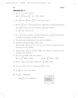 January 27, 2005 11:45        L24-CH07                              Sheet number 33 Page number 322                                        black



             322                                                                                                                                                             Chapter 7


             EXERCISE SET 7.7
              1. (a) W = F · d = 30(7) = 210 ft·lb
                                              6                            6                            6
                                                                                                   1
                   (b) W =                        F (x) dx =                   x−2 dx = −                   = 5/6 ft·lb
                                          1                            1                           x    1

                              5                                 2                     5
                                                                                          40
              2. W =              F (x) dx =                        40 dx −                  (x − 5) dx = 80 + 60 = 140 J
                          0                                 0                     2       3

                                              b
              3. Since W =                        F (x) dx = the area under the curve, it follows that d < 2.5 since the area increases
                                          a
                                                                                                                                 d
                   faster under the left part of the curve. In fact, Wd =                                                            F (x) dx = 40d, and
                                                                                                                             0
                              5
                   W =            F (x) dx = 140, so d = 7/4.
                          0

                                      d                                                            b                                                         b
                                                                                                                                                   1
              4. W d =                    F (x) dx, so total work =                                    F (x) dx whereas Fave =                                   F (x) dx, so that the
                                  0                                                            a                                                  b−a    a
                   average is the work divided by the length of the interval.

              5. The calculus book has displacement zero, so no work is done holding it.

              6. One Newton is the same as 0.445 lb, so 40N is 17.8 lb.
                                                                5                    15
                   distance traveled =                              2t dt +               (15 − t) dt = 25 + 50 ft. The force is a constant 17.8 lb, so the
                                                            0                    5
                   work done is 17.8 · 75 = 1335 ft·lb.
                                                                5                         5                     5
                                                                                              4t     2
              7. distance traveled =                                v(t) dt =                    dt = t2            = 10 ft. The force is a constant 10 lb, so the
                                                            0                         0       5      5          0
                   work done is 10 · 10 = 100 ft·lb.

              8. (a) F (x) = kx, F (0.05) = 0.05k = 45, k = 900 N/m
                                              0.03                                                                                          0.10
                   (b) W =                             900x dx = 0.405 J                                            (c) W =                        900x dx = 3.375 J
                                          0                                                                                                0.05
                                                                                                                                 0.8
              9. F (x) = kx, F (0.2) = 0.2k = 100, k = 500 N/m, W =                                                                    500xdx = 160 J
                                                                                                                             0

                                                                                                                        2
             10. F (x) = kx, F (1/2) = k/2 = 6, k = 12 N/m, W =                                                             12x dx = 24 J
                                                                                                                    0

                              1
             11. W =              kx dx = k/2 = 10, k = 20 lb/ft
                          0

                              6
             12. W =              (9 − x)62.4(25π)dx
                          0                                                                                                                        5     9
                                                  6
                      = 1560π                         (9 − x)dx = 56,160π ft·lb                                                                          6 9-x
                                              0
                                                                                                                                                         x


                                                                                                                                                         0
 