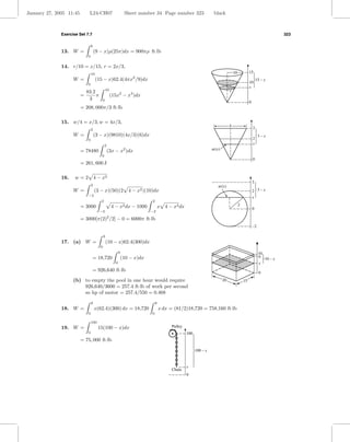 January 27, 2005 11:45        L24-CH07                        Sheet number 34 Page number 323                     black



              Exercise Set 7.7                                                                                                                                     323

                                  6
              13. W =                 (9 − x)ρ(25π)dx = 900πρ ft·lb
                              0

              14. r/10 = x/15, r = 2x/3,
                                  10                                                                                             10            15
                    W =                (15 − x)62.4(4πx /9)dx     2
                                                                                                                                                       15 – x
                              0
                                                                                                                                               10
                                                                                                                                               x
                                              10                                                                             r
                             83.2
                         =        π                (15x2 − x3 )dx
                              3           0
                                                                                                                                               0
                         = 208, 000π/3 ft·lb

              15. w/4 = x/3, w = 4x/3,
                                                                                                                             4
                                  2                                                                                                                3
                    W =               (3 − x)(9810)(4x/3)(6)dx                                                                                          3–x
                              0                                                                                                                    2
                                             2                                                                                                     x
                         = 78480                 (3x − x2 )dx                                                    w(x)
                                         0
                                                                                                                                                   0
                         = 261, 600 J

              16.    w = 2 4 − x2
                                                                                                                                                   3
                                  2                                                                                 w(x)
                    W =               (3 − x)(50)(2 4 − x2 )(10)dx                                                                                 2 3–x
                              −2
                                                                                                                                                   x
                                         2                                2
                         = 3000                    4 − x2 dx − 1000               x 4 − x2 dx                                         2
                                                                                                                                                   0
                                        −2                                −2

                         = 3000[π(2)2 /2] − 0 = 6000π ft·lb
                                                                                                                                                   –2

                                             9
              17. (a) W =                        (10 − x)62.4(300)dx
                                         0
                                                         9                                                                                              10
                                  = 18,720                   (10 − x)dx                                                                                 9 10 – x
                                                     0                                                                                                  x
                                  = 926,640 ft·lb                                                                                                       0
                    (b) to empty the pool in one hour would require                                                     20                15
                        926,640/3600 = 257.4 ft·lb of work per second
                        so hp of motor = 257.4/550 = 0.468

                                  9                                           9
              18. W =                 x(62.4)(300) dx = 18,720                    x dx = (81/2)18,720 = 758,160 ft·lb
                              0                                           0

                                  100
              19. W =                   15(100 − x)dx                                   Pulley
                              0                                                                  100
                         = 75, 000 ft·lb

                                                                                                       100 – x


                                                                                                 x
                                                                                        Chain
                                                                                                 0
 