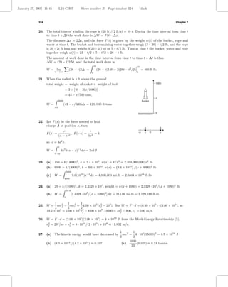 January 27, 2005 11:45        L24-CH07                 Sheet number 35 Page number 324                      black



             324                                                                                                                  Chapter 7


             20. The total time of winding the rope is (20 ft)/(2 ft/s) = 10 s. During the time interval from time t
                 to time t + ∆t the work done is ∆W = F (t) · ∆x.
                   The distance ∆x = 2∆t, and the force F (t) is given by the weight w(t) of the bucket, rope and
                   water at time t. The bucket and its remaining water together weigh (3 + 20) − t/2 lb, and the rope
                   is 20 − 2t ft long and weighs 4(20 − 2t) oz or 5 − t/2 lb. Thus at time t the bucket, water and rope
                   together weigh w(t) = 23 − t/2 + 5 − t/2 = 28 − t lb.
                   The amount of work done in the time interval from time t to time t + ∆t is thus
                   ∆W = (28 − t)2∆t, and the total work done is
                                                                   10                                   10
                   W = lim                 (28 − t)2∆t =                (28 − t)2 dt = 2(28t − t2 /2)        = 460 ft·lb.
                         n→+∞                                  0                                        0


             21. When the rocket is x ft above the ground
                   total weight = weight of rocket + weight of fuel                                                       3000

                                     = 3 + [40 − 2(x/1000)]
                                     = 43 − x/500 tons,
                                                                                                                          x
                              3000                                                                           Rocket
                   W =               (43 − x/500)dx = 120, 000 ft·tons
                          0

                                                                                                                          0


             22. Let F (x) be the force needed to hold
                 charge A at position x, then
                                                                                                               A              B
                               c               c                                                        –a     x      0       a
                   F (x) =          , F (−a) = 2 = k,
                           (a − x)2           4a
                   so c = 4a2 k.
                              0
                   W =            4a2 k(a − x)−2 dx = 2ak J
                          −a


             23. (a) 150 = k/(4000)2 , k = 2.4 × 109 , w(x) = k/x2 = 2,400,000,000/x2 lb
                   (b) 6000 = k/(4000)2 , k = 9.6 × 1010 , w(x) = 9.6 × 1010 /(x + 4000)2 lb
                                         5000
                   (c) W =                      9.6(1010 )x−2 dx = 4,800,000 mi·lb = 2.5344 × 1010 ft·lb
                                     4000


             24. (a) 20 = k/(1080)2 , k = 2.3328 × 107 , weight = w(x + 1080) = 2.3328 · 107 /(x + 1080)2 lb
                                         10.8
                   (b) W =                      [2.3328 · 107 /(x + 1080)2 ] dx = 213.86 mi·lb = 1,129,188 ft·lb
                                     0

                         1       1         1
             25. W =       mvf − mvi = 4.00 × 105 (vf − 202 ). But W = F · d = (6.40 × 105 ) · (3.00 × 103 ), so
                             2        2                  2
                         2       2         2
                   19.2 × 108 = 2.00 × 105 vf − 8.00 × 107 , 19200 = 2vf − 800, vf = 100 m/s.
                                            2                          2



             26. W = F · d = (2.00 × 105 )(2.00 × 105 ) = 4 × 1010 J; from the Work-Energy Relationship (5),
                   vf = 2W/m + vi = 8 · 1010 /(2 · 103 ) + 108 ≈ 11.832 m/s.
                    2           2


                                                                                         1        1
             27. (a) The kinetic energy would have decreased by                            mv 2 = 4 · 106 (15000)2 = 4.5 × 1014 J
                                                                                         2        2
                                                                                                1000
                   (b) (4.5 × 1014 )/(4.2 × 1015 ) ≈ 0.107                                (c)        (0.107) ≈ 8.24 bombs
                                                                                                 13
 