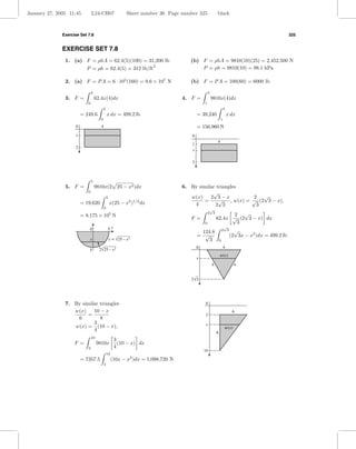 January 27, 2005 11:45          L24-CH07                     Sheet number 36 Page number 325              black



              Exercise Set 7.8                                                                                                                      325


              EXERCISE SET 7.8
               1. (a) F = ρhA = 62.4(5)(100) = 31,200 lb                             (b) F = ρhA = 9810(10)(25) = 2,452,500 N
                                                                       2
                           P = ρh = 62.4(5) = 312 lb/ft                                  P = ρh = 9810(10) = 98.1 kPa

               2. (a) F = P A = 6 · 105 (160) = 9.6 × 107 N                          (b) F = P A = 100(60) = 6000 lb

                                2                                                                 3
               3. F =               62.4x(4)dx                                    4. F =              9810x(4)dx
                            0                                                                 1
                                           2                                                                      3
                         = 249.6               x dx = 499.2 lb                            = 39,240                    x dx
                                       0                                                                      1
                    0                  4                                                  = 156,960 N
                     x                                                                0
                                                                                                          4
                                                                                      1
                    2
                                                                                      x

                                                                                      3



                                5
               5. F =               9810x(2 25 − x2 )dx                           6. By similar triangles
                            0                                                                 √
                                               5                                     w(x)    2 3−x              2 √
                         = 19,620                  x(25 − x2 )1/2 dx                      =      √    , w(x) = √ (2 3 − x),
                                                                                      4        2 3               3
                                           0                                                       √
                         = 8.175 × 105 N
                                                                                                  2 3
                                                                                                                 2 √
                                                                                     F =                  62.4x √ (2 3 − x) dx
                                                                                              0                   3
                                                                                                                   √
                             0                 5y                                                                 2 3     √
                                                                                           124.8
                                                                                          = √                           (2 3x − x2 )dx = 499.2 lb
                             x                     y = √25 – x 2                              3               0

                                      2√25 – x 2                                          0                       4
                             5
                                                                                                              w(x)
                                                                                          x
                                                                                                      4                   4


                                                                                     2 √3




               7. By similar triangles                                                         0

                  w(x)    10 − x                                                                                         6
                       =                                                                       2
                   6         8
                          3                                                                    x
                  w(x) = (10 − x),                                                                                 w(x)
                          4
                                                                                                          8
                                10
                                                      3
                    F =              9810x              (10 − x) dx
                            2                         4
                                                                                              10
                                               10
                         = 7357.5                   (10x − x )dx = 1,098,720 N
                                                               2
                                           2
 