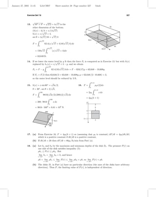 January 27, 2005 11:45         L24-CH07                       Sheet number 38 Page number 327             black



              Exercise Set 7.8                                                                                                              327


                    √            √        √
              13.     162 + 42 = 272 = 4 17 is the
                    other dimension of the bottom.                                                                                16
                                        √
                    (h(x) − 4)/4 = x/(4 17)
                              √                                                        4
                    h(x) = x/ 17 + 4,
                             √         √                                               0
                    sec θ = 4 17/16 = 17/4
                                √                                                              h(x)                           4
                               4 17          √          √                                                     x
                    F =               62.4(x/ 17 + 4)10( 17/4) dx
                           0                                                                                                  4
                                                √                                                                                      10
                             √                 4 17      √                                                             4√17
                        = 156 17                      (x/ 17 + 4)dx
                                           0

                        = 63,648 lb

              14. If we lower the water level by y ft then the force F1 is computed as in Exercise 13, but with h(x)
                                          √
                  replaced by h1 (x) = x/ 17 + 4 − y, and we obtain
                                 √
                                4 17          √
                  F1 = F − y         62.4(10) 17/4 dx = F − 624(17)y = 63,648 − 10,608y.
                                       0

                    If F1 = F/2 then 63,648/2 = 63,648 − 10,608y, y = 63,648/(2 · 10,608) = 3,
                    so the water level should be reduced by 3 ft.

                                                    √                                             h+2
              15. h(x) = x sin 60◦ =                     3x/2,                    16. F =                 ρ0 x(2)dx
                            ◦
                                                    √                                            h
                    θ = 30 , sec θ = 2/ 3,                                                              h+2
                               100        √             √                                  = 2ρ0                  x dx
                    F =              9810( 3x/2)(200)(2/ 3) dx                                        h
                           0
                                                                                           = 4ρ0 (h + 1)
                                                   100
                        = 200 · 9810                     x dx                              0
                                               0

                        = 9810 · 1003 = 9.81 × 109 N                                                      h
                                                                                           h
                                      200
                                                                                           x                       2
                                                         0

                                                                                      h+2
                                                             h(x)                                         2
                                               x
                                                60°
                                                100



              17. (a) From Exercise 16, F = 4ρ0 (h + 1) so (assuming that ρ0 is constant) dF/dt = 4ρ0 (dh/dt)
                      which is a positive constant if dh/dt is a positive constant.
                    (b) If dh/dt = 20 then dF/dt = 80ρ0 lb/min from Part (a).

              18. (a) Let h1 and h2 be the maximum and minimum depths of the disk Dr . The pressure P (r) on
                      one side of the disk satisﬁes inequality (5):
                      ρh1 ≤ P (r) ≤ ρh2 . But
                           lim h1 = lim h2 = h, and hence
                           r→0+                r→0+
                           ρh = lim ρh1 ≤ lim P (r) ≤ lim ρh2 = ρh, so lim P (r) = ρh.
                                   + r→0     +           +    r→0         +
                                                                         r→0               r→0

                    (b) The disks Dr in Part (a) have no particular direction (the axes of the disks have arbitrary
                        direction). Thus P , the limiting value of P (r), is independent of direction.
 