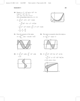 January 27, 2005 11:45           L24-CH07                Sheet number 4 Page number 293                                 black



              Exercise Set 7.1                                                                                                                               293




              20. Equate y = x3 − 2x2 and y = 2x2 − 3x                                                                             9
                  to get x3 − 4x2 + 3x = 0,
                  x(x − 1)(x − 3) = 0; x = 0, 1, 3
                  with corresponding values of y = 0, −1.9.
                                 1
                    A=               [(x3 − 2x2 ) − (2x2 − 3x)]dx                                                         –1                             3
                             0
                                         3                                                                                       –2
                             +               [(2x3 − 3x) − (x3 − 2x2 )]dx
                                     1
                                 1                                         3
                         =           (x3 − 4x2 + 3x)dx +                       (−x3 + 4x2 − 3x)dx
                             0                                         1
                              5  8  37
                         =      + =
                             12 3   12

              21. From the symmetry of the region                                          22. The region is symmetric about the origin so
                         5π/4                      √                                                            2
                  A=2         (sin x − cos x)dx = 4 2                                           A=2                 |x3 − 4x|dx = 8
                                 π/4                                                                        0

                        1                                                                                                  3.1




                    0                                             o                             –3                                       3




                    –1                                                                                                    –3.1


                                 0                           1                                              1
              23. A =                (y 3 − y)dy +               −(y 3 − y)dy              24. A =                  y 3 − 4y 2 + 3y − (y 2 − y) dy
                             −1                          0                                              0
                                                                                                                    4
                         = 1/2
                                                                                                       +                y 2 − y − (y 3 − 4y 2 + 3y) dy
                                                1                                                               1

                                                                                                     = 7/12 + 45/4 = 71/6
                                                                                                            4.1
                    –1                                             1




                                               –1

                                                                                                –2.2                                         12.1
                                                                                                            0
 