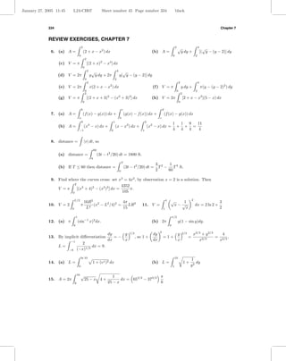 January 27, 2005 11:45        L24-CH07                                 Sheet number 45 Page number 334                                            black



             334                                                                                                                                                                              Chapter 7


             REVIEW EXERCISES, CHAPTER 7
                                           2                                                                                                      2
                                                                                                                                                      √                       4
                                                                                                                                                                                    √
              6. (a) A =                       (2 + x − x2 ) dx                                                         (b) A =                            y dy +                 [( y − (y − 2)] dy
                                       0                                                                                                      0                           2
                                                   2
                   (c) V = π                           [(2 + x)2 − x4 ] dx
                                               0
                                                       2
                                                            √                        4
                                                                                           √
                   (d) V = 2π                              y y dy + 2π                   y[ y − (y − 2)] dy
                                                   0                             2
                                                       2                                                                                               2                      4
                   (e) V = 2π                              x(2 + x − x2 ) dx                                             (f ) V = π                        y dy +                 π(y − (y − 2)2 ) dy
                                                   0                                                                                               0                      2
                                                   2                                                                                                       2
                   (g) V = π                           [(2 + x + 3)2 − (x2 + 3)2 ] dx                                   (h) V = 2π                             [2 + x − x2 ](5 − x) dx
                                               0                                                                                                       0

                                           b                                                 c                                    d
              7. (a) A =                       (f (x) − g(x)) dx +                               (g(x) − f (x)) dx +                  (f (x) − g(x)) dx
                                       a                                                 b                                    c
                                           0                                     1                                2
                                                                                                                                              1 1 9  11
                   (b) A =                     (x3 − x) dx +                         (x − x3 ) dx +                   (x3 − x) dx =            + + =
                                       −1                                    0                                1                               4 4 4  4

              8. distance =                    |v| dt, so

                                                                60
                   (a) distance =                                    (3t − t2 /20) dt = 1800 ft.
                                                            0
                                                                                             T
                                                                                                                          3 2  1
                   (b) If T ≤ 60 then distance =                                                 (3t − t2 /20) dt =         T − T 3 ft.
                                                                                         0                                2    60

              9. Find where the curves cross: set x3 = 4x2 , by observation x = 2 is a solution. Then
                          2
                                                       4352
                 V =π       [(x2 + 4)2 − (x3 )2 ] dx =      π.
                        0                               105

                              L/2
                                               16R2 2             4π                                                                  4   √        1
                                                                                                                                                                      2
                                                                                                                                                                                             3
             10. V = 2                    π        (x − L2 /4)2 =    LR2                                      11. V =                          x− √                       dx = 2 ln 2 +
                          0                     L4                15                                                              1                 x                                        2

                                  1                                                                                                           π/2
             12. (a) π                (sin−1 x)2 dx.                                                                    (b) 2π                        y(1 − sin y)dy.
                              0                                                                                                           0

                                                                                                                              2
                                                                           dy    y                  1/3                  dy                           y    2/3        x2/3 + y 2/3    4
             13. By implicit diﬀerentiation                                   =−                          , so 1 +                =1+                             =        2/3
                                                                                                                                                                                   = 2/3 ,
                         −1
                                                                           dx    x                                       dx                           x                  x          x
                                    2
                   L=                     dx = 9.
                         −8       (−x)1/3

                                          ln 10                                                                                                   10
                                                                                                                                                                    1
             14. (a) L =                                    1 + (ex )2 dx                                               (b) L =                                1+      dy
                                      0                                                                                                       1                     y2

                                  16      √                                   1                      π
             15. A = 2π                        25 − x 4 +                         dx = 653/2 − 373/2
                              9                                            25 − x                    6
 