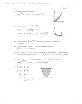 January 27, 2005 11:45                  L24-CH07                       Sheet number 5 Page number 294                              black



             294                                                                                                                                                             Chapter 7

                                                                            √                                                                      y
             25. The curves meet when x =                                        ln 2, so
                                    √                                                                     √                                  2.5
                                     ln 2                                                                  ln 2
                                                              2                         1 2                                    1
                   A=                       (2x − xex ) dx =                        x2 − ex                       = ln 2 −                    2
                                0                                                       2                 0                    2             1.5

                                                                                                                                              1

                                                                                                                                             0.5
                                                                                                                                                                             x
                                                                                                                                                           0.5       1


                                                                                √                √
             26. The curves meet for x = e−2                                     2/3
                                                                                          , e2    2/3
                                                                                                        thus                                       y
                                         √                                                                                                   20
                                        2 2/3
                                    e
                                                3      1
                   A=              √
                                                  −                                              dx                                          15
                                e−2 2/3         x x 1 − (ln x)2
                                                                            e2
                                                                                √
                                                                                    2/3                                   √                  10
                                                                                              √                          2 2
                        = 3 ln x − sin−1 (ln x)                                  √
                                                                                           = 4 2 − 2 sin−1                                    5
                                                                            e−2      2/3                                  3
                                                                                                                                                                             x
                                                                                                                                                       1         2       3


                                                                      k
             27. The area is given by                                     (1/       1 − x2 − x)dx = sin−1 k − k 2 /2 = 1; solve for k to get
                                                                  0
                   k = 0.997301.

             28. The curves intersect at x = a = 0 and x = b = 0.838422 so the area is
                        b
                            (sin 2x − sin−1 x)dx ≈ 0.174192.
                    a


             29. Solve 3−2x = x6 +2x5 −3x4 +x2 to ﬁnd the real roots x = −3, 1; from a plot it is seen that the line
                                                                                                                     1
                   is above the polynomial when −3 < x < 1, so A =                                                       (3−2x−(x6 +2x5 −3x4 +x2 )) dx = 9152/105
                                                                                                                    −3


                                                                     1        √
             30. Solve x5 − 2x3 − 3x = x3 to ﬁnd the roots x = 0, ±     6 + 2 21. Thus, by symmetry,
                          √     √                                    2
                            (6+2 21)/2
                                                                   27 7 √
                 A=2                   (x3 − (x5 − 2x3 − 3x)) dx =    +    21
                        0                                          4    4

                        k
                             √                      9
                                                         √                                                                   y
             31.            2 ydy =                     2 ydy
                    0                           k
                                                                                                                                     y=9
                        k                           9
                                1/2                         1/2
                            y           dy =            y         dy
                    0                           k                                                                                  y=k

                             2 3/2  2
                               k   = (27 − k 3/2 )
                             3      3
                                                                                                                                         x
                                 k 3/2 = 27/2
                                                           √
                                         k = (27/2)2/3 = 9/ 3 4
 
