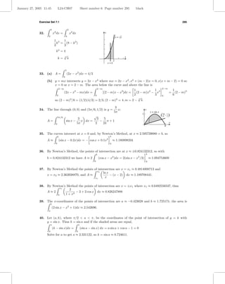 January 27, 2005 11:45             L24-CH07                           Sheet number 6 Page number 295                    black



              Exercise Set 7.1                                                                                                                                        295

                         k                        2
              32.            x2 dx =                  x2 dx                                  y
                     0                        k                                                            x = √y
                              1 3  1
                                k = (8 − k 3 )
                              3    3
                                k3 = 4
                                     √                                                                              x
                                 k= 34
                                                                                                       2
                                                                                                 x=k

                                              2
              33. (a) A =                         (2x − x2 )dx = 4/3
                                          0
                    (b) y = mx intersects y = 2x − x2 where mx = 2x − x2 , x2 + (m − 2)x = 0, x(x + m − 2) = 0 so
                        x = 0 or x = 2 − m. The area below the curve and above the line is
                                   2−m                                               2−m                                                          2−m
                                                                                     1            1                                                            1
                                          (2x − x2 − mx)dx =                           (2 − m)x2 − x3
                                                                                            [(2 − m)x − x2 ]dx =                                          =      (2 − m)3
                                0                          0                         2            3                                               0            6
                                                                                        √
                               so (2 − m)3 /6 = (1/2)(4/3) = 2/3, (2 − m)3 = 4, m = 2 − 4.
                                                                                         3




                                                                                                        3
              34. The line through (0, 0) and (5π/6, 1/2) is y =                                          x;                    y
                                                                                                       5π                            y = sin x

                                   5π/6
                                                                                √
                                                                                                                            1
                                                                                                                                                 ( 56c , 1 )
                                                                                                                                                         2
                                                       3         3   5
                    A=                        sin x −    x dx =    − π+1                                                                                   x
                               0                      5π        2   24
                                                                                                                                                      c


              35. The curves intersect at x = 0 and, by Newton’s Method, at x ≈ 2.595739080 = b, so
                                   b                                                              b
                    A≈                 (sin x − 0.2x)dx = − cos x + 0.1x2                             ≈ 1.180898334
                               0                                                                  0


              36. By Newton’s Method, the points of intersection are at x ≈ ±0.824132312, so with
                                                                                     b                                          b
                    b = 0.824132312 we have A ≈ 2                                        (cos x − x2 )dx = 2(sin x − x3 /3)         ≈ 1.094753609
                                                                                 0                                              0


              37. By Newton’s Method the points of intersection are x = x1 ≈ 0.4814008713 and
                                                  x2
                                                       ln x
                  x = x2 ≈ 2.363938870, and A ≈             − (x − 2) dx ≈ 1.189708441.
                                                 x1     x

              38. By Newton’s Method the points of intersection are x = ±x1 where x1 ≈ 0.6492556537, thus
                          x1
                                2
                  A≈2               − 3 + 2 cos x dx ≈ 0.826247888
                        0    1 + x2

              39. The x-coordinates of the points of intersection are a ≈ −0.423028 and b ≈ 1.725171; the area is
                         b
                             (2 sin x − x2 + 1)dx ≈ 2.542696.
                     a


              40. Let (a, k), where π/2 < a < π, be the coordinates of the point of intersection of y = k with
                  y = sin x. Thus k = sin a and if the shaded areas are equal,
                         a                                        a
                             (k − sin x)dx =                          (sin a − sin x) dx = a sin a + cos a − 1 = 0
                     0                                        0
                    Solve for a to get a ≈ 2.331122, so k = sin a ≈ 0.724611.
 