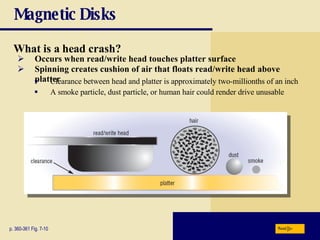 Magnetic Disks What is a   head crash? p. 360-361 Fig. 7-10 Spinning creates cushion of air that floats read/write head above platter Occurs when read/write head touches platter surface A smoke particle, dust particle, or human hair could render drive unusable Clearance between head and platter is approximately two-millionths of an inch Next 