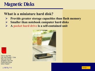 Magnetic Disks What is a miniature hard disk? p. 362 Fig. 7-13 Provide greater storage capacities than flash memory Smaller than notebook computer hard disks A  pocket hard drive  is a self-contained unit Next Click to view Web  Link, click Chapter 7, Click  Web Link from left  navigation, then click  Pocket Hard Drives  below Chapter 7 