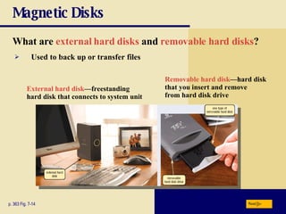 Magnetic Disks What are   external hard disks   and   removable hard disks ? p. 363 Fig. 7-14 External hard disk —freestanding hard disk that connects to system unit Removable hard disk —hard disk that you insert and remove from hard disk drive Used to back up or transfer files Next 