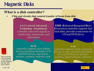Magnetic Disks What is a   disk controller? p. 363 - 364 Chip and circuits that control transfer of items from disk SAS controller supports many connected devices at once, including hard disks, CD and DVD drives, printers, scanners, digital cameras, and more EIDE  ( E nhanced   I ntegrated   D rive  E lectronics) controller supports four hard disks, provides connections for CD and DVD drives Next SCSI controller supports up to fifteen devices including hard disks, CD and DVD drives, tape drives, printers, scanners, network cards SATA  ( Serial Advanced Technology Attachment ) controller uses serial signals to transfer data, instructions, and information Click to view Web  Link, click Chapter  7, Click  Web Link  from left navigation,  then click  SAS below Chapter 7 