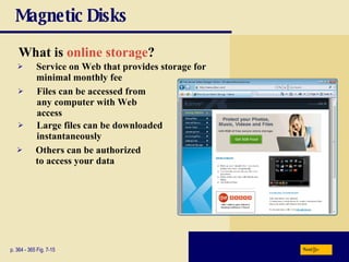 Magnetic Disks What is  online storage ? p. 364 - 365 Fig. 7-15 Others can be authorized to access your data Service on Web that provides storage for minimal monthly fee Files can be accessed from any computer with Web access Large files can be downloaded instantaneously Next 