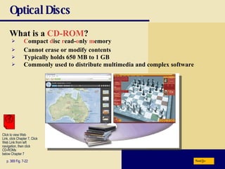 Optical Discs What is a   CD-ROM ? p. 369 Fig. 7-22 C ompact   d isc   r ead- o nly   m emory Cannot erase or modify contents Typically holds 650 MB to 1 GB Commonly used to distribute multimedia and complex software Next Click to view Web  Link, click Chapter 7, Click  Web Link from left  navigation, then click  CD-ROMs below Chapter 7 